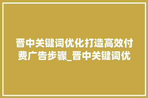 晋中关键词优化打造高效付费广告步骤_晋中关键词优化效果付费