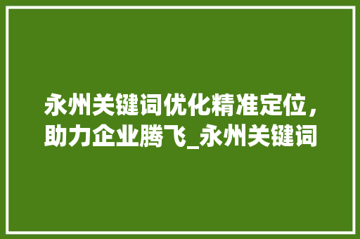 永州关键词优化精准定位，助力企业腾飞_永州关键词优化价格 项目报告