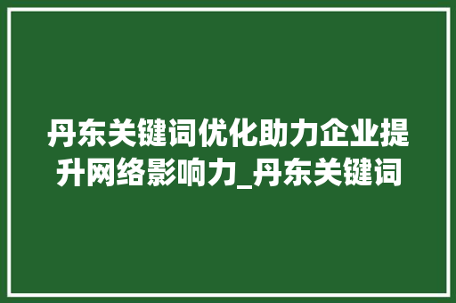 丹东关键词优化助力企业提升网络影响力_丹东关键词优化推荐公司