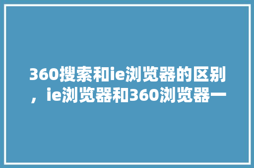360搜索和ie浏览器的区别，ie浏览器和360浏览器一样吗 商务信函