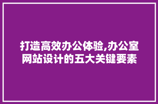 打造高效办公体验,办公室网站设计的五大关键要素