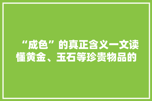 “成色”的真正含义一文读懂黄金、玉石等珍贵物品的价值