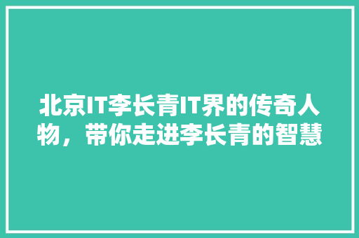 北京IT李长青IT界的传奇人物，带你走进李长青的智慧人生！