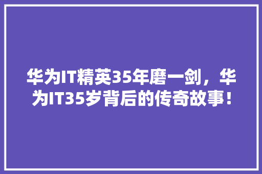 华为IT精英35年磨一剑，华为IT35岁背后的传奇故事！