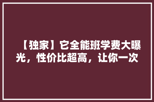 【独家】它全能班学费大曝光，性价比超高，让你一次性掌握多门技能！