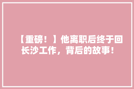 【重磅！】他离职后终于回长沙工作，背后的故事！