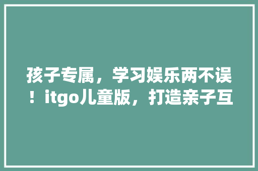 孩子专属，学习娱乐两不误！itgo儿童版，打造亲子互动新潮流 前端技术
