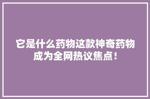 它是什么药物这款神奇药物成为全网热议焦点！ 后端技术