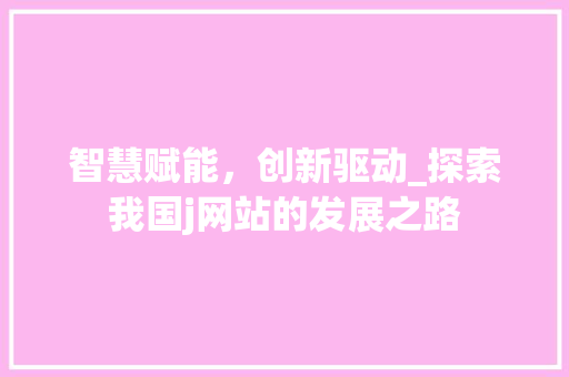 智慧赋能，创新驱动_探索我国j网站的发展之路 前端技术