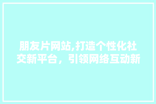 朋友片网站,打造个性化社交新平台，引领网络互动新潮流