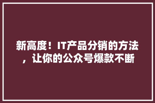 新高度！IT产品分销的方法，让你的公众号爆款不断 项目报告