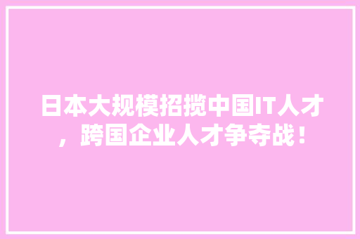日本大规模招揽中国IT人才，跨国企业人才争夺战！