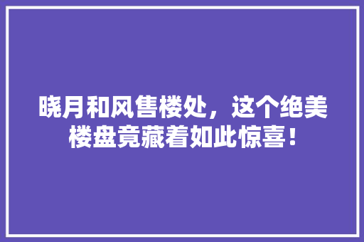 晓月和风售楼处，这个绝美楼盘竟藏着如此惊喜！ 商务信函