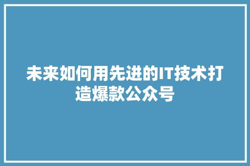 未来如何用先进的IT技术打造爆款公众号 项目报告