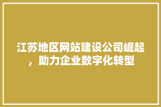 江苏地区网站建设公司崛起，助力企业数字化转型 市场营销范文