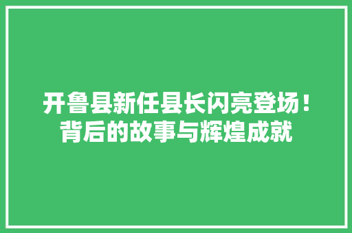 开鲁县新任县长闪亮登场！背后的故事与辉煌成就