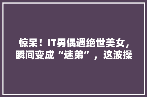 惊呆！IT男偶遇绝世美女，瞬间变成“迷弟”，这波操作太帅了！