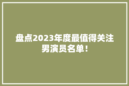 盘点2023年度最值得关注男演员名单！ 前端技术