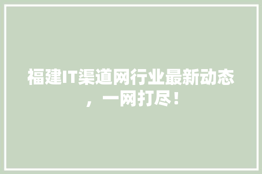 福建IT渠道网行业最新动态，一网打尽！ 商务信函