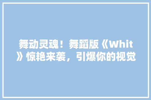 舞动灵魂！舞蹈版《Whit》惊艳来袭，引爆你的视觉盛宴！ 市场营销范文