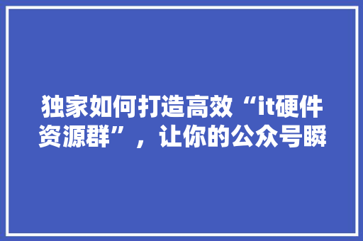 独家如何打造高效“it硬件资源群”，让你的公众号瞬间爆火 市场营销范文