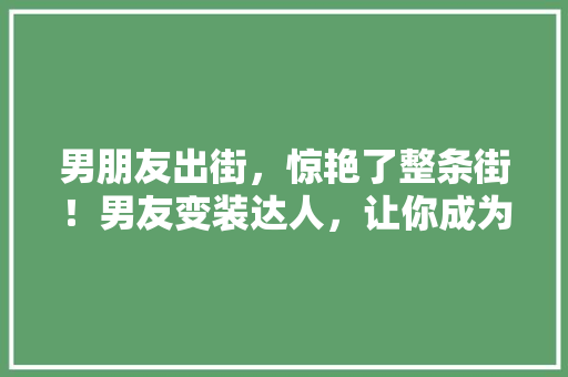 男朋友出街，惊艳了整条街！男友变装达人，让你成为朋友圈焦点！
