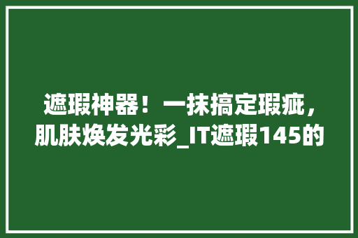 遮瑕神器！一抹搞定瑕疵，肌肤焕发光彩_IT遮瑕145的神奇魔力