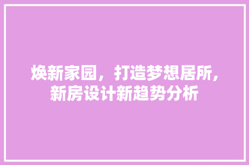 焕新家园，打造梦想居所,新房设计新趋势分析 商务信函