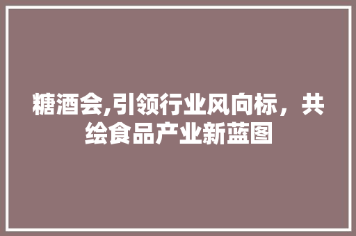 糖酒会,引领行业风向标，共绘食品产业新蓝图