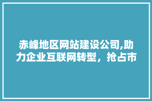赤峰地区网站建设公司,助力企业互联网转型，抢占市场先机