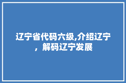 辽宁省代码六级,介绍辽宁，解码辽宁发展 市场营销范文