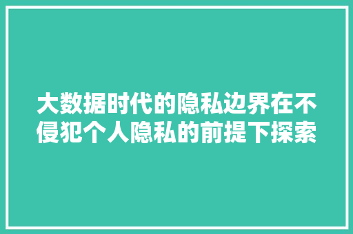 大数据时代的隐私边界在不侵犯个人隐私的前提下探索数据价值