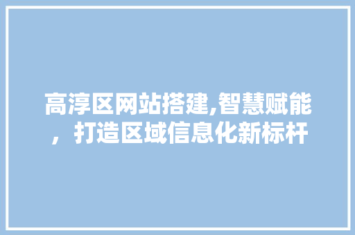 高淳区网站搭建,智慧赋能，打造区域信息化新标杆