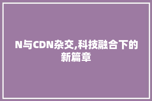 N与CDN杂交,科技融合下的新篇章 商务信函