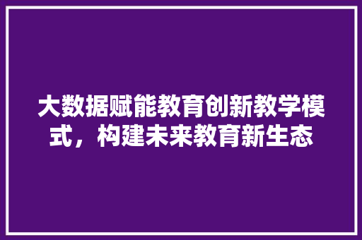大数据赋能教育创新教学模式，构建未来教育新生态