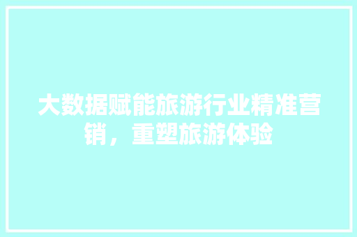 大数据赋能旅游行业精准营销，重塑旅游体验
