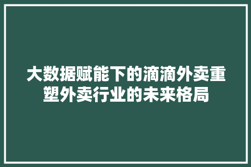 大数据赋能下的滴滴外卖重塑外卖行业的未来格局