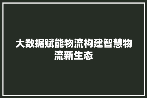 大数据赋能物流构建智慧物流新生态