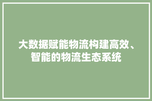 大数据赋能物流构建高效、智能的物流生态系统