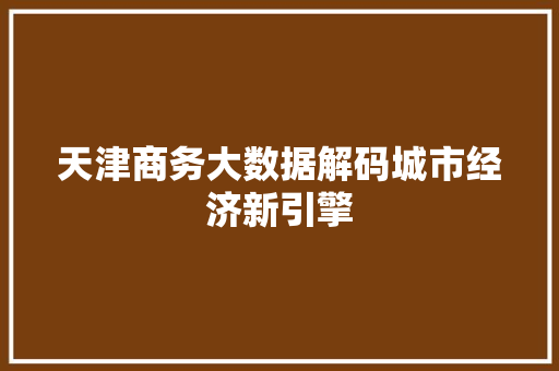 天津商务大数据解码城市经济新引擎