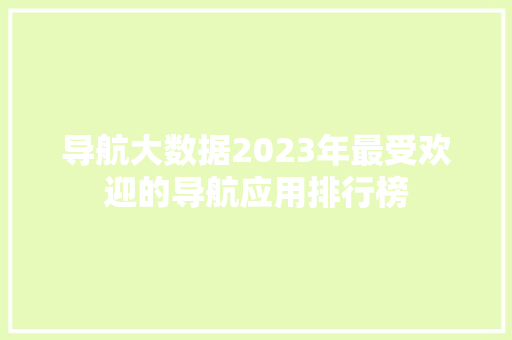 导航大数据2023年最受欢迎的导航应用排行榜