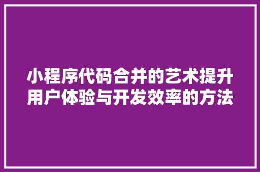 小程序代码合并的艺术提升用户体验与开发效率的方法 市场营销范文