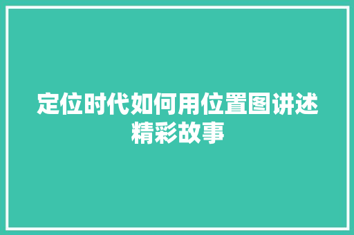 定位时代如何用位置图讲述精彩故事