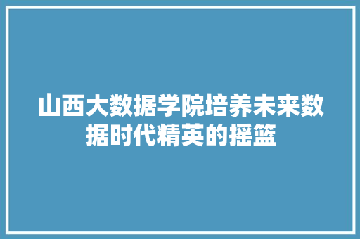 山西大数据学院培养未来数据时代精英的摇篮