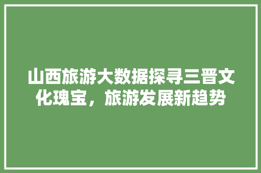 山西旅游大数据探寻三晋文化瑰宝，旅游发展新趋势