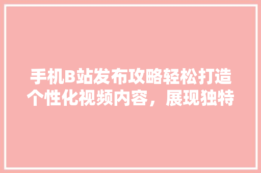 手机B站发布攻略轻松打造个性化视频内容，展现独特魅力