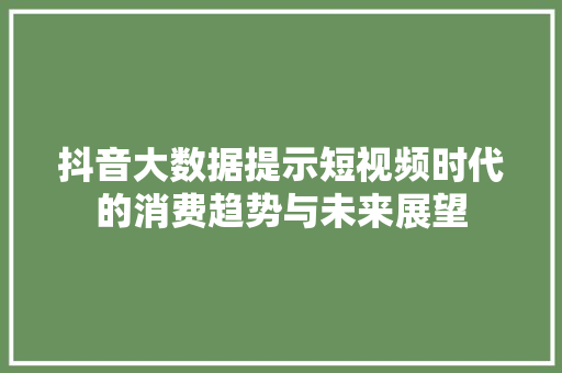 抖音大数据提示短视频时代的消费趋势与未来展望