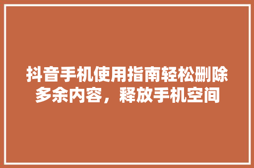 抖音手机使用指南轻松删除多余内容，释放手机空间