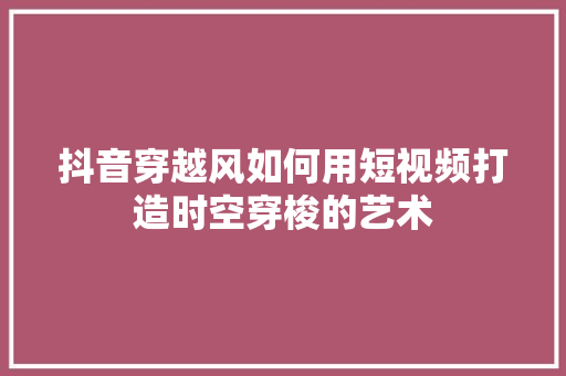 抖音穿越风如何用短视频打造时空穿梭的艺术