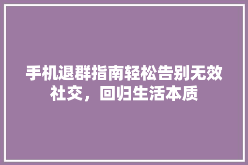 手机退群指南轻松告别无效社交，回归生活本质